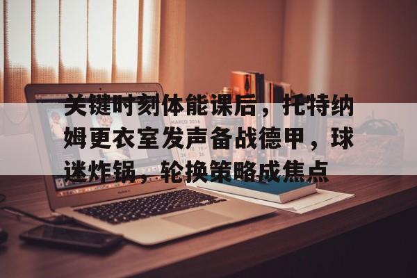包含关键时刻体能课后，托特纳姆更衣室发声备战德甲，球迷炸锅，轮换策略成焦点的词条-米兰app下载页