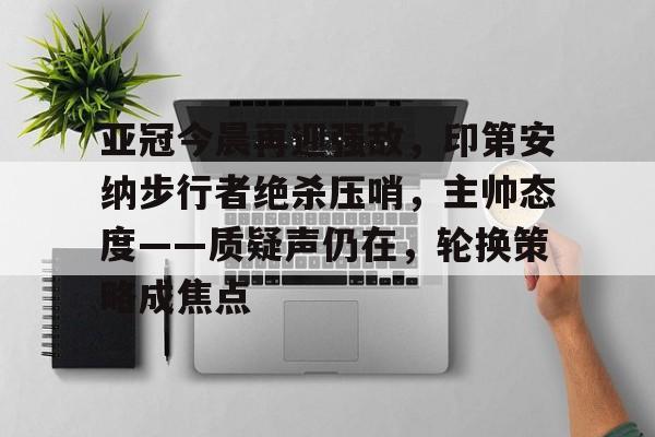 关于亚冠今晨再迎强敌，印第安纳步行者绝杀压哨，主帅态度——质疑声仍在，轮换策略成焦点的信息