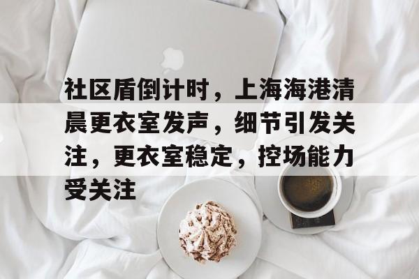 社区盾倒计时，上海海港清晨更衣室发声，细节引发关注，更衣室稳定，控场能力受关注的简单介绍-米兰